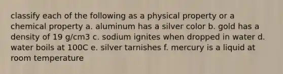 classify each of the following as a physical property or a chemical property a. aluminum has a silver color b. gold has a density of 19 g/cm3 c. sodium ignites when dropped in water d. water boils at 100C e. silver tarnishes f. mercury is a liquid at room temperature