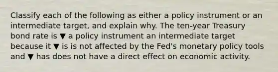 Classify each of the following as either a policy instrument or an intermediate​ target, and explain why. The​ ten-year Treasury bond rate is ▼ a policy instrument an intermediate target because it ▼ is is not affected by the​ Fed's monetary policy tools and ▼ has does not have a direct effect on economic activity.