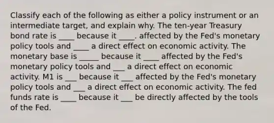 Classify each of the following as either a policy instrument or an intermediate​ target, and explain why. The​ ten-year Treasury bond rate is ____ because it ____. affected by the​ Fed's monetary policy tools and ____ a direct effect on economic activity. The monetary base is _____ because it ____ affected by the​ Fed's monetary policy tools and ___ a direct effect on economic activity. M1 is ___ because it ___ affected by the​ Fed's monetary policy tools and ___ a direct effect on economic activity. The fed funds rate is ____ because it ___ be directly affected by the tools of the Fed.