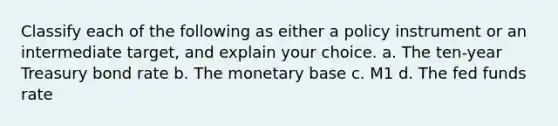 Classify each of the following as either a policy instrument or an intermediate target, and explain your choice. a. The ten-year Treasury bond rate b. The monetary base c. M1 d. The fed funds rate