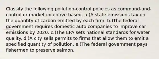 Classify the following pollution-control policies as command-and-control or market incentive based. a.)A state emissions tax on the quantity of carbon emitted by each firm. b.)The federal government requires domestic auto companies to improve car emissions by 2020. c.)The EPA sets national standards for water quality. d.)A city sells permits to firms that allow them to emit a specified quantity of pollution. e.)The federal government pays fishermen to preserve salmon.