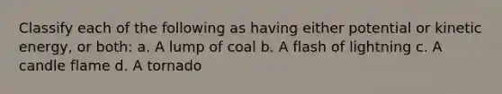 Classify each of the following as having either potential or kinetic energy, or both: a. A lump of coal b. A flash of lightning c. A candle flame d. A tornado