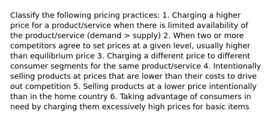 Classify the following pricing practices: 1. Charging a higher price for a product/service when there is limited availability of the product/service (demand > supply) 2. When two or more competitors agree to set prices at a given level, usually higher than equilibrium price 3. Charging a different price to different consumer segments for the same product/service 4. Intentionally selling products at prices that are lower than their costs to drive out competition 5. Selling products at a lower price intentionally than in the home country 6. Taking advantage of consumers in need by charging them excessively high prices for basic items