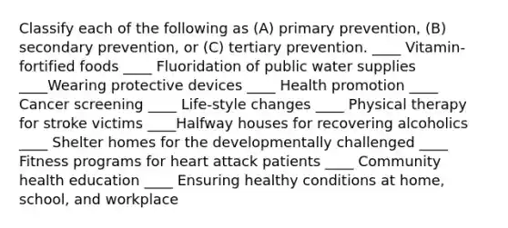 Classify each of the following as (A) primary prevention, (B) secondary prevention, or (C) tertiary prevention. ____ Vitamin-fortified foods ____ Fluoridation of public water supplies ____Wearing protective devices ____ Health promotion ____ Cancer screening ____ Life-style changes ____ Physical therapy for stroke victims ____Halfway houses for recovering alcoholics ____ Shelter homes for the developmentally challenged ____ Fitness programs for heart attack patients ____ Community health education ____ Ensuring healthy conditions at home, school, and workplace