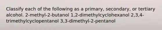 Classify each of the following as a primary, secondary, or tertiary alcohol. 2-methyl-2-butanol 1,2-dimethylcyclohexanol 2,3,4-trimethylcyclopentanol 3,3-dimethyl-2-pentanol