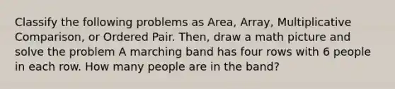 Classify the following problems as Area, Array, Multiplicative Comparison, or Ordered Pair. Then, draw a math picture and solve the problem A marching band has four rows with 6 people in each row. How many people are in the band?