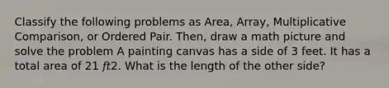 Classify the following problems as Area, Array, Multiplicative Comparison, or Ordered Pair. Then, draw a math picture and solve the problem A painting canvas has a side of 3 feet. It has a total area of 21 𝑓𝑡2. What is the length of the other side?