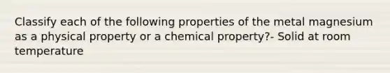 Classify each of the following properties of the metal magnesium as a physical property or a chemical property?- Solid at room temperature