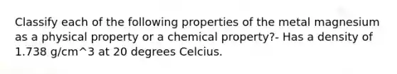 Classify each of the following properties of the metal magnesium as a physical property or a chemical property?- Has a density of 1.738 g/cm^3 at 20 degrees Celcius.