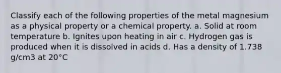 Classify each of the following properties of the metal magnesium as a physical property or a chemical property. a. Solid at room temperature b. Ignites upon heating in air c. Hydrogen gas is produced when it is dissolved in acids d. Has a density of 1.738 g∕cm3 at 20°C