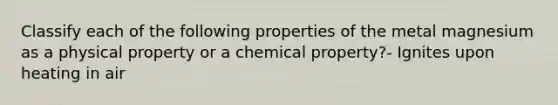 Classify each of the following properties of the metal magnesium as a physical property or a chemical property?- Ignites upon heating in air