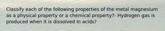 Classify each of the following properties of the metal magnesium as a physical property or a chemical property?- Hydrogen gas is produced when it is dissolved in acids?