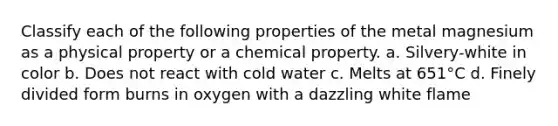 Classify each of the following properties of the metal magnesium as a physical property or a chemical property. a. Silvery-white in color b. Does not react with cold water c. Melts at 651°C d. Finely divided form burns in oxygen with a dazzling white flame