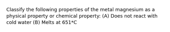 Classify the following properties of the metal magnesium as a physical property or chemical property: (A) Does not react with cold water (B) Melts at 651*C