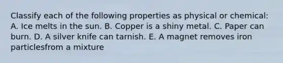 Classify each of the following properties as physical or chemical: A. Ice melts in the sun. B. Copper is a shiny metal. C. Paper can burn. D. A silver knife can tarnish. E. A magnet removes iron particlesfrom a mixture