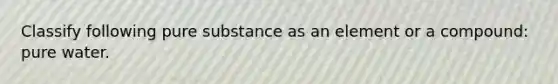 Classify following pure substance as an element or a compound: pure water.