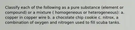 Classify each of the following as a pure substance (element or compound) or a mixture ( homogeneous or heterogeneous): a. copper in copper wire b. a chocolate chip cookie c. nitrox, a combination of oxygen and nitrogen used to fill scuba tanks.