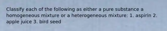 Classify each of the following as either a pure substance a homogeneous mixture or a heterogeneous mixture: 1. aspirin 2. apple juice 3. bird seed