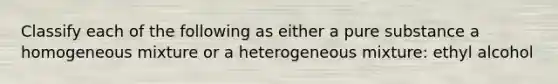 Classify each of the following as either a pure substance a homogeneous mixture or a heterogeneous mixture: ethyl alcohol