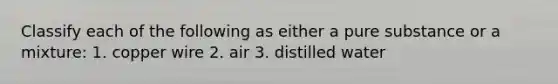 Classify each of the following as either a pure substance or a mixture: 1. copper wire 2. air 3. distilled water