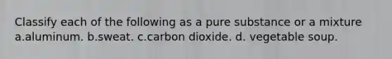 Classify each of the following as a pure substance or a mixture a.aluminum. b.sweat. c.carbon dioxide. d. vegetable soup.