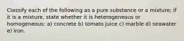 Classify each of the following as a pure substance or a mixture; if it is a mixture, state whether it is heterogeneous or homogeneous: a) concrete b) tomato juice c) marble d) seawater e) iron.