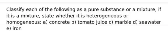 Classify each of the following as a pure substance or a mixture; if it is a mixture, state whether it is heterogeneous or homogeneous: a) concrete b) tomato juice c) marble d) seawater e) iron