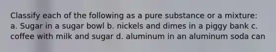 Classify each of the following as a pure substance or a mixture: a. Sugar in a sugar bowl b. nickels and dimes in a piggy bank c. coffee with milk and sugar d. aluminum in an aluminum soda can