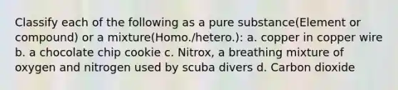 Classify each of the following as a pure substance(Element or compound) or a mixture(Homo./hetero.): a. copper in copper wire b. a chocolate chip cookie c. Nitrox, a breathing mixture of oxygen and nitrogen used by scuba divers d. Carbon dioxide