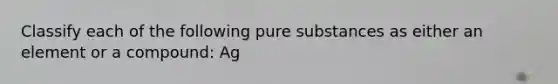 Classify each of the following pure substances as either an element or a compound: Ag