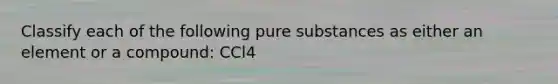 Classify each of the following pure substances as either an element or a compound: CCl4