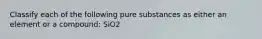 Classify each of the following pure substances as either an element or a compound: SiO2