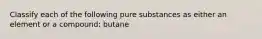 Classify each of the following pure substances as either an element or a compound: butane