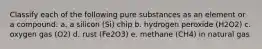 Classify each of the following pure substances as an element or a compound: a. a silicon (Si) chip b. hydrogen peroxide (H2O2) c. oxygen gas (O2) d. rust (Fe2O3) e. methane (CH4) in natural gas