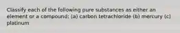 Classify each of the following pure substances as either an element or a compound: (a) carbon tetrachloride (b) mercury (c) platinum