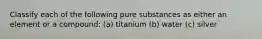 Classify each of the following pure substances as either an element or a compound: (a) titanium (b) water (c) silver