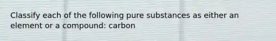 Classify each of the following pure substances as either an element or a compound: carbon