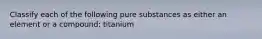 Classify each of the following pure substances as either an element or a compound: titanium