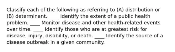 Classify each of the following as referring to (A) distribution or (B) determinant. ____ Identify the extent of a public health problem. ____ Monitor disease and other health-related events over time. ____ Identify those who are at greatest risk for disease, injury, disability, or death. ____ Identify the source of a disease outbreak in a given community.