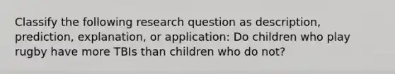 Classify the following research question as description, prediction, explanation, or application: Do children who play rugby have more TBIs than children who do not?