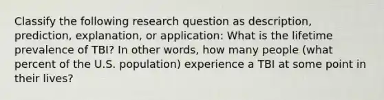 Classify the following research question as description, prediction, explanation, or application: What is the lifetime prevalence of TBI? In other words, how many people (what percent of the U.S. population) experience a TBI at some point in their lives?