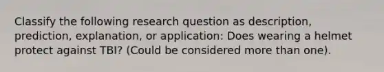 Classify the following research question as description, prediction, explanation, or application: Does wearing a helmet protect against TBI? (Could be considered more than one).