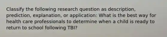 Classify the following research question as description, prediction, explanation, or application: What is the best way for health care professionals to determine when a child is ready to return to school following TBI?