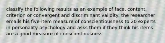 classify the following results as an example of face, content, criterion or convergent and discriminant validity: the researcher emails his five-item measure of conscientiousness to 20 experts in personality psychology and asks them if they think his items are a good measure of conscientiousness