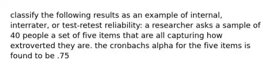 classify the following results as an example of internal, interrater, or test-retest reliability: a researcher asks a sample of 40 people a set of five items that are all capturing how extroverted they are. the cronbachs alpha for the five items is found to be .75