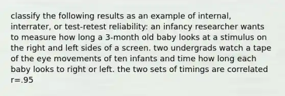 classify the following results as an example of internal, interrater, or test-retest reliability: an infancy researcher wants to measure how long a 3-month old baby looks at a stimulus on the right and left sides of a screen. two undergrads watch a tape of the eye movements of ten infants and time how long each baby looks to right or left. the two sets of timings are correlated r=.95