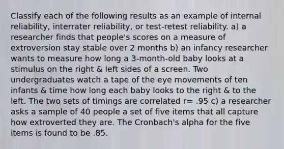 Classify each of the following results as an example of internal reliability, interrater reliability, or test-retest reliability. a) a researcher finds that people's scores on a measure of extroversion stay stable over 2 months b) an infancy researcher wants to measure how long a 3-month-old baby looks at a stimulus on the right & left sides of a screen. Two undergraduates watch a tape of the eye movements of ten infants & time how long each baby looks to the right & to the left. The two sets of timings are correlated r= .95 c) a researcher asks a sample of 40 people a set of five items that all capture how extroverted they are. The Cronbach's alpha for the five items is found to be .85.