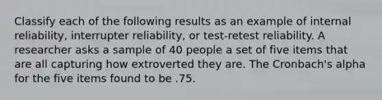 Classify each of the following results as an example of internal reliability, interrupter reliability, or test-retest reliability. A researcher asks a sample of 40 people a set of five items that are all capturing how extroverted they are. The Cronbach's alpha for the five items found to be .75.