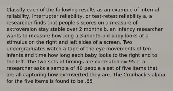 Classify each of the following results as an example of internal reliability, interrupter reliability, or test-retest reliability a. a researcher finds that people's scores on a measure of extroversion stay stable over 2 months b. an infancy researcher wants to measure how long a 3-month-old baby looks at a stimulus on the right and left sides of a screen. Two undergraduates watch a tape of the eye movements of ten infants and time how long each baby looks to the right and to the left. The two sets of timings are correlated r=.95 c. a researcher asks a sample of 40 people a set of five items that are all capturing how extroverted they are. The Cronback's alpha for the five items is found to be .65