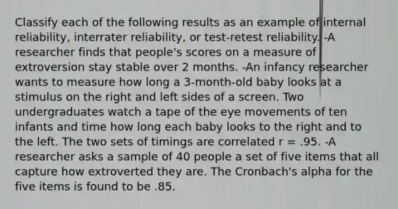 Classify each of the following results as an example of internal reliability, interrater reliability, or test-retest reliability. -A researcher finds that people's scores on a measure of extroversion stay stable over 2 months. -An infancy researcher wants to measure how long a 3-month-old baby looks at a stimulus on the right and left sides of a screen. Two undergraduates watch a tape of the eye movements of ten infants and time how long each baby looks to the right and to the left. The two sets of timings are correlated r = .95. -A researcher asks a sample of 40 people a set of five items that all capture how extroverted they are. The Cronbach's alpha for the five items is found to be .85.